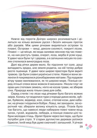 29
Нижче від порогів Дніпро широко розливається і ді-
литься на кілька великих русел і безліч менших проток
або рукавів. Між цими річками вид­
ніються острови та
плавні. Острови — вищі, деколи скелясті, покриті лісом.
Плавні — це місця, які вода заливає весною під час пове-
ні, на них ростуть трава, очерет, лоза, верба й усякі кущі.
У давні часи були тут і дерева, а в затишних місцях по ске-
лях стелилася виноградна лоза.
Далі від річки дерев мало, бо підсоння тут сухе, дощі
випадають зрідка, але земля родюча, на ній тепер добре
росте пшениця. У давні часи широкі простори були вкриті
травою. Це були славні українські степи. Навесні вони зе­
леніли й покривалися різнобарвними квітами. Під подувом
вітру трави хвилювалися, як те широке море. Пізніше се-
ред літньої спеки вони жовкли й висихали. Ніколи плуг не
орав цих степових земель; ніхто не косив трави, не збирав
сіна. Природа жила тільки сама для себе.
Серед степів і по лісах над річками було багато всяких
звірів. Колись тут водилися тури з породи диких волів, зуб­
ри, буйволи, ведмеді, коні, олені, степові кози, дикі каба-
ни; на річках гніздилися бобри. Ловці, які заходили, за ко-
роткий час збирали велику кількість шкур. Птахів було
так багато, що навесні люди набирали повні човни яєць
качок, гусей, журавлів, лебедів, а пізніше ловили цілі та-
буни молодих птиць. Орлят брали через їхні пера, що були
потрібні для стріл. У старих дуплистих деревах роїлися
бджоли; їхній мед був дуже смачний і запашний. У річках
 