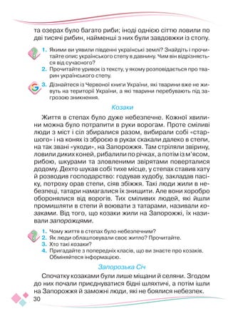 30
та озерах було багато риби; іноді однією сіттю ловили по
дві тисячі рибин, найменші з них були завдовжки із стопу.
1.	 Якими ви уявили південні українські землі? Знайдіть і прочи-
тайте опис українського степу в давнину. Чим він відрізняєть-
ся від сучасного?
2.	 Прочитайте уривок із тексту, у якому розповідається про тва-
рин українського степу.
3.	 Дізнайтеся із Червоної книги України, які тварини вже не жи-
вуть на території України, а які тварини перебувають під за-
грозою зникнення.
Козаки
Життя в степах було дуже небезпечне. Кожної хвили-
ни можна було потрапити в руки ворогам. Проте сміливі
люди з міст і сіл збиралися разом, вибирали собі «стар-
шого» і на конях із зброєю в руках скакали далеко в степи,
на так звані «уходи», на Запорожжя. Там стріляли звірину,
ловили диких коней, рибалили по річках, а потім із м’ясом,
рибою, шкурами та зловленими звірятами поверталися
додому. Дехто шукав собі тихе місце, у степах ставив хату
й розводив господарство: годував худобу, закладав пасі-
ку, потроху орав степи, сіяв збіжжя. Такі люди жили в не-
безпеці, татари намагалися їх знищити. Але вони хоробро
оборонялися від ворогів. Тих сміливих людей, які йшли
промишляти в степи й воювати з татарами, називали ко-
заками. Від того, що козаки жили на Запорожжі, їх нази-
вали запорожцями.
1.	 Чому життя в степах було небезпечним?
2.	 Як люди облаштовували своє житло? Прочитайте.
3.	 Хто такі козаки?
4.	 Пригадайте з попередніх класів, що ви знаєте про козаків.
Обміняйтеся інформацією.
Запорозька Січ
Спочатку козаками були лише міщани й селяни. Згодом
до них почали приєднуватися бідні шляхтичі, а потім ішли
на Запорожжя й заможні люди, які не боялися небезпек.
 