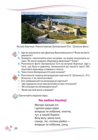 32
1.	
1.	 Що ви дізналися про Дмитра Вишневецького? Яким ви його
уявляєте?
2.	 Знайдіть і прочитайте опис острова, на якому оселилися ко-
заки. Як вони назвали збудовану фортецю? Чому?
3.	 Розгляньте фото Запорозької Січі на острові Хортиця. Що з
того, що було в давнину, залишилося до нашого часу? Об-
ґрунтуйте відповідь словами з тексту.
4.	 Чим стала Запорозька Січ для козаків?
5.	 Розгляньте подану репродукцію картини О. Штанко (с. 31).
Опишіть її за запитаннями.
•	 Хто зображений на репродукції картини?
•	 Що художник хоче нам розповісти про гетьмана?
•	 Які кольори на ній використано?
•	 Який настрій вона створює?
Прочитайте виразно вірш.
Так любімо Україну!
Матері ласкаві очі
і долоні рідні-рідні
вперше ти побачив, хлопче,
тут, у нашій Україні.
Білу хату, вікна сині,
сонце, ліс, потоки рвійні —
вперше ти побачив, сину,
Острів Хортиця. Реконструкція Запорозької Січі. Сучасне фото
 