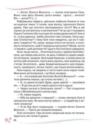 36
— Ангел Золоте Волосся, — луною повторила Галя.
Вона таки десь бачила цього юнака. Цього... ангела?
Він — ангел?!! (...)
Набравшись відваги, дів­
чинка підійшла ближче й сіла
на краєчок ліжка. У голові, мов віхола, крутилося безліч
думок. Про що спитати несподіваного гостя? Яка в неї
оцінка за контрольну з математики? Чи за що її кривдить
Сашко Гнатенко (бо сьогодні він знову дражнився)? Але ж
ні, то все дурниці, треба запитати про головне. Коли оду-
жає Степанчик? І чому Галя така невдатна, що всі її сва-
рять і сварять? Чи, може, краще нічого не питати, а нато-
мість попросити, щоб її прикрощі минулися? Може, ангел
і з’явився, щоб допомогти? Цього Галі хотілося найдужче.
Хоча, якщо чесно... Їй хотілося іншого. Щойно Галя збаг-
нула, що перед нею ангел, як десь глибоко в грудях замрі-
ло потаємне, зухвале, безглузде бажання, у якому вона не
хотіла собі зізнатися, проте воно муляло, мов камінець під
п’ятою. Їй хотілося... дива. Бодай маленького, але справж-
нього, неземного, чогось такого, що тільки ангели вміють.
Галя сиділа, не зводячи з гостя своїх ясно-карих очей.
Мовчання затягувалося, і це було негарно.
— А... хто назвав вас Ангелом Золоте Волосся? — спи-
тала дівчинка перше, що спало на язик (...).
— О, то давня історія! Дуже, дуже давня! — засміявся
він. — Я дістав це ім’я через одного мого друга.
— Через ангела в блискучих латах? — Галі згадалася
ікона з Михайлівського монастиря.
— Ні, через людину.
— Хіба ви дружите з людьми? — знову ляпнула Галя й
прикусила язик. Як вона могла забути — у людей же є ан-
гели-охоронці!
— Я не був його охоронцем, — сказав Ангел Золоте
Волосся. — Проте ми заприятелювали.
Галя знітилася. Про ангелів-охоронців вона не питала.
Здається, він читав її думки.
 