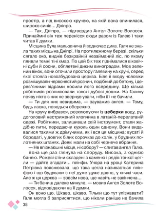 38
простір, а під високою кручею, на якій вона опинилася,
широко синів... Дніпро.
— Так, Дніпро, — підтвердив Ангел Золоте Волосся.
Принаймні він теж перенісся сюди разом із Галею і таки
читав її думки.
Місцина була мальовнича й водночас дика. Галя не зна-
ла таких місць на Дніпрі. На протилежному березі, скільки
сягало око, виднів безкрайній незайманий ліс, по якому
пливли темні тіні хмар. По цей бік теж піднімалися віковіч-
ні дуби й сосни, обплетені диким виноградом. Мов зеле-
ний вінок, вони оточили простору галявину на кручі, серед
якої стояла новозбудована церква. Біля її входу чоловіки
розмішували червонястий розчин, подібний до бетону, і де­­
рев’яними відрами носили його всередину. Ще кілька
робітників розпилювали товсті дубові дошки. На Галину
появу ніхто з них не звернув уваги, ніби її і не бачили.
— Ти для них невидима, — зауважив ангел. — Тому,
будь ласка, поводься обережно.
На кручу вибрався, розхлюпуючи із цеберки воду, ру-
доголовий нестрижений хлопчина в латаній-перелатаній
одежі. Робітники, залишивши свій інструмент, стали жа-
дібно пити, передаючи кухоль один одному. Вони вида-
валися такими ж дрімучими, як і вся ця місцина: вусаті й
бородаті, у довгих білих сорочках до колін, у брудних по-
лотняних штанях. Деякі мали на собі чернече вбрання.
— Не впізнаєш ні місця, ні собору? — спитав ангел Галю.
Вона ще раз глянула на споруду. Висока, з однією
банею. Рожеві стіни складені з каменю і рядів тонкої цег­
ли — дайте згадати... плінфи. Учора на уроці Катерина
Петрівна пояснювала, що така цегла називається плін-
фою і що будували з неї дуже-дуже давно, у княжі часи.
Але ж ця церква — зовсім нова, ще навіть не закінчена...
— Ти бачиш далеке минуле, — мовив Ангел Золоте Во-
лосся, відповідаючи на її думки.
Он воно що. Цікаво, цікаво. Тільки що тут упізнавати?
Галя могла б заприсягтися, що ніколи раніше не бачила
 