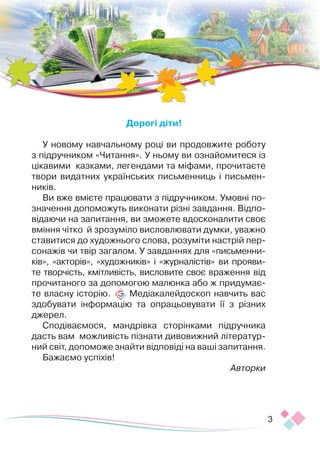 3
Дорогі діти!
У новому навчальному році ви продовжите роботу
з підручником «Читання». У ньому ви ознайомитеся із
цікавими казками, легендами та міфами, прочитаєте
твори видатних українських письменниць і письмен-
ників.
Ви вже вмієте працювати з підручником. Умовні по­­­
значення допоможуть виконати різні завдання. Відпо-
відаючи на запитання, ви зможете вдосконалити своє
вміння чітко й зрозуміло висловлювати думки, уважно
ставитися до художнього слова, розуміти настрій пер-
сонажів чи твір загалом. У завданнях для «письменни-
ків», «акторів», «художників» і «журналістів» ви прояви-
те творчість, кмітливість, висловите своє вра­­
ження від
прочитаного за допомогою малюнка або ж придумає-
те власну історію. Медіакалейдоскоп навчить вас
здобувати інформацію та опрацьовувати її з різних
джерел.
Сподіваємося, мандрівка сторінками підручника
дасть вам можливість пізнати дивовижний літератур-
ний світ, допоможе знайти відповіді на ваші запитання.
Бажаємо успіхів!
Авторки
 