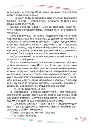 39
ні цих круч, ні церкви. Хоча, якщо придивитися, краєвид
нагадував щось знайоме.
— Паночку, то Ви питали про отця ігумена? Він пішов у
Ближні Печери, — мовив хтось неподалік від Галі, і вона
радісно стрепенулася.
Ближні Печери! Здуріти можна: виходить, вона ба-
чить Киє­
во-Печерську лавру. Точніше те, з чого лавра по-
чиналася.
Галя обернулася на голос. Недалеко від неї старий
чернець розмовляв із сільським дядьком, не схожим на
«паночка» ні вбранням, ні виглядом. Поруч із дядьком не-
спокійно переступав з ноги на ногу його син — хлопчина
в білій сорочці, підперезаний червоним поясом, висо-
ченький, русявий, з тонкими рисами ніжного рум’яного
обличчя. Галя подумки назвала його паничиком.
— Доглянь коней, — звелів дядько хлопцеві. — А я піду
пошукаю отця ігумена.
Разом із ченцем він подався вниз кручею — туди вела
добре втоптана стежка. Його син дістав із воза, що стояв
на краю галявини, торбу із вівсом і приладнав її перед кін-
ськими мордами. Коні, пофоркуючи, захрумтіли зерном,
а хлопчина, задерши голову, замилувався церквою. Спо-
руда йому подобалася: він аж усміхався, обводячи погля-
дом високі могутні стіни, прикрашені узорами з плінфи,
величну баню із золотим хрестом, що мовби пливла се-
ред хмар. Здавалося, він забув про все на світі.
— То це так ти глядиш коней?
З несподіванки хлопчина здригнувся (і Галя теж), а не-
стрижений служка, який щойно приніс майстрам води,
зайшовся реготом. Він уже кілька хвилин стежив за при-
булим хлопцем веселими збитошними очима.
— Що, гарна церква? — запитав він. — Відразу видно,
що ти приїхав здалеку, з глушини. Певно ж, тобі й не сни-
лося, що у світі є такі церкви.
Паничик заперечно хитнув головою:
— Та ні, я з-під Києва.
 