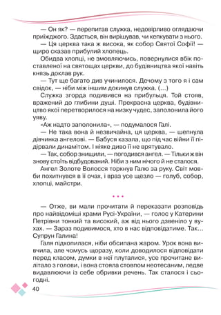40
— Он як? — перепитав служка, недовірливо оглядаючи
приїжджого. Здається, він вирішував, чи кепкувати з нього.
— Ця церква така ж висока, як собор Святої Софії! —
щиро сказав прибулий хлопець.
Обидва хлопці, не змовляючись, повернулися вбік по-
ставленої на святощах церкви, до будівництва якої навіть
князь доклав рук.
— Тут ще багато див учинилося. Дечому з того я і сам
свідок, — ніби між іншим докинув служка. (…)
Служка згорда подивився на прибульця. Той стояв,
вражений до глибини душі. Прекрасна церква, будівни-
цтво якої перетворилося на низку чудес, заполонила його
уяву.
«Аж надто заполонила», — подумалося Галі.
— Не така вона й незвичайна, ця церква, — шепнула
дівчинка ангелові. — Бабуся казала, що під час війни її пі-
дірвали динамітом. І ніяке диво її не врятувало.
—Так,соборзнищили,—погодивсяангел.—Тількижвін
знову стоїть відбудований. Ніби з ним нічого й не сталося.
Ангел Золоте Волосся торкнув Галю за руку. Світ мов-
би похитнувся в її очах, і враз усе щезло — голуб, собор,
хлопці, майстри.
* * *
— Отже, ви мали прочитати й переказати розповідь
про найвідоміші храми Русі-України, — голос у Катерини
Петрівни тонкий та високий, аж від нього дзвеніло у ву-
хах. — Зараз подивимося, хто в нас відповідатиме. Так...
Супрун Галина!
Галя підхопилася, ніби обсипана жаром. Урок вона ви-
вчила, але чомусь щоразу, коли доводилося відповідати
перед класом, думки в неї плуталися, усе прочитане ви-
літало з голови, і вона стояла стовпом неотесаним, ледве
видавлюючи із себе обривки речень. Так сталося і сьо-
годні.
 