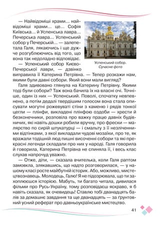41
— Найвідоміші храми... най-
відоміші храми... це... Со­­
фія
Київська... й Успенська лавра...
Печерська лавра... Успенський
собор у Печерській... — залепе-
тала Галя, лякаючись і ще дуж-
че розгуб­
люючись від того, що
вона так недоладно відповідає.
— Успенський собор Киє­­
во-
Печерської лаври, — дзвінко
виправила її Катерина Петрівна. — Тепер розкажи нам,
якими були давні собори. Який вони мали вигляд?
Галя здивовано глянула на Катерину Петрівну. Якими
тоді були собори? Таж вона бачила їх на власні очі. Точні-
ше, один із них — Успенський. Поволі, спочатку невпев-
нено, а потім дедалі твердішим голосом вона стала опи-
сувати могутні рожевуваті стіни з каменю і рядів тонкої
цегли — плінфи, викладені плінфою оздоби — хрести й
безконечники, розповіла про важку працю давніх будів-
ничих, які навіть дошки робили вручну, про фрески — ма-
лярство по сирій штукатурці — і смальту з її незліченни-
ми відтінками, з якої викладали чудові мозаїки, про те, як
вражали тодішній люд пишні височенні собори та які пре-
красні легенди складали про них у народі. Галя говорила
й говорила, Катерина Петрівна не спиняла її, і весь клас
слухав напрочуд уважно.
— Отже, діти, — сказала вчителька, коли Галя раптом
замовкла, злякавшись, що надто розговорилася, — у на­­­­­
шому класі росте майбутній історик. Або, можливо, мисте­
цтвознавець. Молодець, Галю! Я не підозрювала, що ти за-
хоплюєшся історією. Мабуть, ти багато читала, дивилася
фільми про Русь-Україну, тому розповідаєш яскраво, я б
навіть сказала, як очевидець! Ставлю тобі дванадцять ба-
лів за домашнє завдання та ще дванад­
цять — за ґрунтов-
ний усний реферат про давньоукраїнське мистецтво.
Успенський собор.
Сучасне фото
 