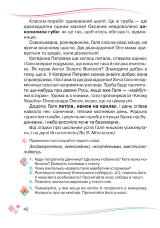 42
Класом перебіг здивований шепіт. Це ж треба — дві
дванадцятки одним махом! Оксанка невдоволено за-
копилила губи: як це так, щоб хтось обігнав її, відмін-
ницю.
Схвильована, розчервоніла, Галя сіла на своє місце, не
вірячи власному щастю. Дві дванадцятки! Ото мама зди-
вується та зрадіє, коли дізнається!
Катерина Петрівна ще когось питала, ставила оцінки,
і Галя вперше подумала, що вона не така й погана вчитель-
ка. Як казав Ангел Золоте Волосся? Знаходити добре в
тому, що є. У Катерині Петрівні можна знайти добре: вона
справедлива. Поставила дві дванадцятки! Хоча Галя не від-
мінниця і взагалі непримітна учениця. Треба буде прочита-
ти що-небудь про давню Русь, якщо вже Галя — «майбут-
ній історик». Удома ж є книжки, тато пропонував їй «Княжу
Україну» Олександра Олеся, казав, що то цікава річ.
Додому Галя летіла, немов на крилах, і день співав
навколо неї: сонячний, теплий квітневий день. Радісно
туркотіли голуби, цвірінчали горобці в кущах бузку під бу-
динками, і небо височіло ясне та безхмарне.
Від згадки про шкільний успіх Галя нишком усміхнула-
ся, і на душі їй потепліло (За З. Мензатюк).
Правильно наголошуйте подані слова.
Запаморочення, невпізнанно, незліченними, мисте­­­­
цт­
во­­­­
зна­
вець.
1.	 Куди потрапила дівчинка? Що вона побачила? Кого вона по-
бачила? Доведіть словами з тексту.
2.	 Чому вчителька назвала Галю майбутнім істориком?
3.	 Розгляньте світлину Успенського собору (с. 41), опишіть його.
У чому його особливість? Прочитайте опис собору в тексті.
4.	 Поясніть значення виділених у тексті слів.
5.	 Поміркуйте, у яке місце ви хотіли б потрапити в минулому.
Напишіть про це мінітвір. Прочитайте його в класі.
 