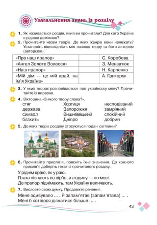 43
Узагальнення знань із розділу
1.	Як називається розділ, який ви прочитали? Для кого Україна
є рідною домівкою?
2.	 Прочитайте назви творів. До яких жанрів вони належать?
Установіть відповідність між назвою твору та його автором
(авторкою).
«Про наш прапор» С. Коробова
«Ангел Золоте Волосся» З. Мензатюк
«Наш прапор» Н. Карпенко
«Мій дім — це мій край, на
ім’я Україна»
А. Григорук
3.	 У яких творах розповідається про українську мову? Прочи-
тайте їх виразно.
4.	 Вікторина «З якого твору слова?».
стяг
держава
символ
блакить	
Хортиця
Запорожжя
Вишневецький
Дніпро 	
несподіваний
замріяний
спокійний
добрий
5. 	До яких творів розділу стосуються подані світлини?
	
	
6.	Прочитайте прислів’я, поясніть їхнє значення. До кожного
прислів’я доберіть текст із прочитаного розділу.
У ріднім краю, як у раю.
Птаха пізнають по пір’ю, а людину — по мові.
Де прапор піднімають, там Україну величають.
7. 	Висловте свою думку. Продовжте речення.
Мене здивувало … . Я запам’ятав (запам’ятала) … .
Мені б хотілося дізнатися більше … .
 
