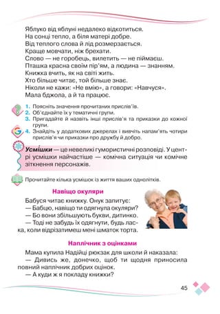 45
Яблуко від яблуні недалеко відкотиться.
На сонці тепло, а біля матері добре.
Від теплого слова й лід розмерзається.
Краще мовчати, ніж брехати.
Слово — не горобець, вилетить — не піймаєш.
Пташка красна своїм пір’ям, а людина — знанням.
Книжка вчить, як на світі жить.
Хто більше читає, той більше знає.
Ніколи не кажи: «Не вмію», а говори: «Навчуся».
Мала бджола, а й та працює.
1.	 Поясніть значення прочитаних прислів’їв.
2.	 Об’єднайте їх у тематичні групи.
3.	 Пригадайте й назвіть інші прислів’я та приказки до кожної
групи.
4.	 Знайдіть у додаткових джерелах і вивчіть напам’ять чотири
прислів’я чи приказки про дружбу й добро.
	 Усмішки — це невеликі гумористичні розповіді. У цент­
рі усмішки найчастіше — комічна ситуація чи комічне
зіткнення персонажів.
Прочитайте кілька усмішок із життя ваших однолітків.
Навіщо окуляри
Бабуся читає книжку. Онук запитує:
— Бабцю, навіщо ти одягнула окуляри?
— Бо вони збільшують букви, дитинко.
— Тоді не забудь їх одягнути, будь лас-
ка, коли відрізатимеш мені шматок торта.
Наплічник з оцінками
Мама купила Надійці рюкзак для школи й наказала:
— Дивись же, донечко, щоб ти щодня приносила
пов­
ний наплічник добрих оцінок.
— А куди ж я покладу книжки?

 