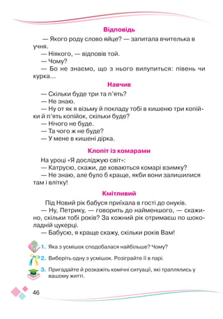 46
Відповідь
 — Якого роду слово яйце? — запитала вчителька в
учня.
— Ніякого, — відповів той.
— Чому?
— Бо не знаємо, що з нього вилупиться: півень чи
курка...
Навчив
— Скільки буде три та п’ять?
— Не знаю.
— Ну от як я візьму й покладу тобі в кишеню три копій-
ки й п’ять копійок, скільки буде?
— Нічого не буде.
— Та чого ж не буде?
— У мене в кишені дірка.
Клопіт із комарами
На уроці «Я досліджую світ»:
— Катрусю, скажи, де ховаються комарі взимку?
— Не знаю, але було б краще, якби вони залишилися
там і влітку!
Кмітливий
Під Новий рік бабуся приїхала в гості до онуків.
— Ну, Петрику, — говорить до найменшого, — скажи-
но, скільки тобі років? За кожний рік отримаєш по шоко-
ладній цукерці.
— Бабусю, я краще скажу, скільки років Вам!
1.	 Яка з усмішок сподобалася найбільше? Чому?
2.	 Виберіть одну з усмішок. Розіграйте її в парі.
3.	 Пригадайте й розкажіть комічні ситуації, які траплялись у
вашому житті.
 