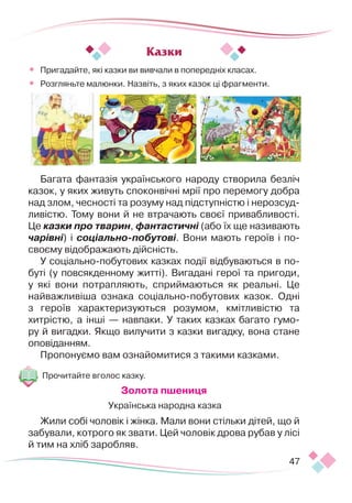 47
•	 Пригадайте, які казки ви вивчали в попередніх класах.
•	 Розгляньте малюнки. Назвіть, з яких казок ці фрагменти.
Багата фантазія українського народу створила безліч
казок, у яких живуть споконвічні мрії про перемогу добра
над злом, чесності та розуму над підступністю і нерозсуд-
ливістю. Тому вони й не втрачають своєї приваб­
ли­
вості.
Це казки про тварин, фантастичні (або їх ще називають
чарівні) і соціально-побутові. Вони мають героїв і по-
своєму відображають дійсність.
У соціально-побутових казках події відбуваються в по-
буті (у повсякденному житті). Вигадані герої та пригоди,
у які вони потрапляють, сприймаються як реальні. Це
найважливіша ознака соціально-побутових казок. Одні
з героїв характеризуються розумом, кмітливістю та
хитрістю, а інші — навпаки. У таких казках багато гумо-
ру й вигадки. Якщо вилучити з казки вигадку, вона стане
оповіданням.
Пропонуємо вам ознайомитися з такими казками.
Прочитайте вголос казку.
Золота пшениця
Українська народна казка
Жили собі чоловік і жінка. Мали вони стільки дітей, що й
забували, котрого як звати. Цей чоловік дрова рубав у лісі
й тим на хліб заробляв.
Казки
 