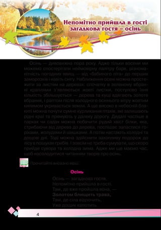 4
Осінь — дивовижна пора року. Адже тільки восени ми
можемо спостерігати неймовірну палітру барв, різнома-
нітність погодних явищ — від «бабиного літа» до перших
заморозків і навіть снігу. Наближення осені можна просте-
жити за листям на деревах: спочатку в зеленому вбран-
ні краплями з’являються жовті листки, поступово їхня
кількість збільшується — дерева та кущі вдягають золоте
вбрання, і раптом після холодного осіннього вітру жовтим
килимом укривається земля. А ще високо в небесній бла-
киті можна почути сумне курликання птахів, які залишають
рідні краї та прямують у далеку дорогу. Дедалі частіше в
парках чи садах можна побачити рудий хвіст білки, яка,
стрибаючи від дерева до дерева, поспішає запастися го-
ріхами, жолудями й шишками. А потім настають холодні та
дощові дні. Тоді можна здійснити захопливу подорож до
лісу в пошуках грибів. І зовсім не треба сумувати, що скоро
прийде сувора та холодна зима. Адже ми ще маємо час,
щоб насолодитися читанням творів про осінь.
Прочитайте виразно вірш.
Осінь
Осінь — загадкова гостя,
Непомітно прийшла в гості.
Там, де вже пройшла вона, —
Золотом блищить трава,
Там, де сіла відпочить,  
Уже дощик капотить.
Непомітно прийшла в гості
загадкова гостя – осінь
 