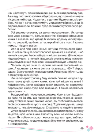 49
нях цвістимуть різні квіти цілий рік. Біля хати розведу сад.
А в саду поставлю вулики з бджолами, що приноситимуть
лікувальний мед. Недалеко в долині буде ставок із ри-
бою. Жінка й дочки ходитимуть у пишному вбранні, а синів
віддам до школи. Кожний буде займатися улюбленою ро-
ботою…
Усі уважно слухали, аж роти порозкривали. Як сонце
вже мало заходити, батько закінчив. Першою отямилася
жінка й сказала, що краще б чоловік додому карету при-
ніс, то знала б, що їхня, а так шукай вітру в полі. І золота
немає, і пів дня згаяли.
Але в цей час коло їхньої хатини зупинилася каре-
та. З неї виглянула золотоволоса дівчинка й сказала, щоб
чоловік швидко йшов забирати мішок золота. Діти почали
підстрибувати, а чоловік із радощів стояв на місці як стовп.
Схаменувся лише тоді, коли жінка штовхнула його під бік.
Чоловік ледве зняв із карети великий зав’язаний мі-
шок. А карета в ту ж мить зникла так швидко, ніби її вітром
здуло. Заніс чоловік мішок до хати. Розв’язав і бачить, що
в мішку гарна пшениця.
Лише тепер потрапив у біду чоловік. Уже не міг далі слу-
хати плачу дітей, крику жінки. Узяв той мішок на плечі й
подався геть. Коли відійшов трохи від хати, то, сердитий,
порозкидав сюди-­
туди всю пшеницю. І пішов найматися
десь служити.
На другий рік повернувся додому. Коли став підходити
до хати, то бачить, що пшениця виросла, як ліс, а на кож-
ному стеблі великий важкий колос, аж стебло похилилося.
І всі колоски виблискують на сонці. Тоді він подумав, що це
те золото, яке дівчинка дала. Справжнє та надійне золото.
Дуже зрадів чоловік. Зайшов він до хати й просить жінку
та дітей, щоб ішли з ним. Спочатку вони не хотіли, а потім
пішли. Як побачили золоті колоски, що так гарно виблис-
кували на сонці, то дуже зраділи й не могли вирішити, що
з ними робити.
 