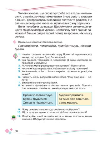 50
Чоловік сказав, що спочатку треба все старанно по­­
ко­
сити, а потім дочиста помолотити й усе золото скласти
в мішки. Усі працювали з великою охотою та радістю. Не
залишили жодного колоска, піднімали кожну зернинку.
Вони полюбили цю працю. Щороку сіяли золоту пшени-
цю та збирали добрий урожай. З того часу сім’я зажила за-
можно й більше раділа гарній погоді та врожаю, ніж мішку
золота.
Правильно наголошуйте подані слова.
Порозкривали, помолотити, приноситимуть, підстри­
бувати.
1.	 Назвіть головних персонажів твору. Прочитайте речення, яке
вказує, що в родині було багато дітей.
2.	 Яка пригода трапилася із чоловіком? З яким настроєм він
працював у цей день?
3.	 Як чоловік мріяв розпорядитися золотом? Прочитайте.
4.	 Чому сім’я розчарувалася, побачивши в мішку пшеницю?
5.	 Коли чоловік та його сім’я зрозуміли, що мала на увазі дів­
чинка?
6.	 Поясніть, як ви розумієте назву казки. Чому пшениця — зо-
лота?
7.	 Визначте основну думку казки.
8.	 Установіть відповідність між частинами прислів’їв. Поясніть
їхнє значення. Назвіть те, яке відповідає змістові казки.
9.	 Чому ця казка належить до соціально-побутових?
10.	 Що в казці вигадане, а що може відбуватися насправді?
11.	 Поміркуйте, що б ви хотіли мати — мішок золота чи мішок
пшениці. Обґрунтуйте свою відповідь.
Праця чоловіка годує,
Будеш трудитися —
Хто рано підводиться,
будеш кормитися.
за тим і діло водиться.
а лінь марнує.
 