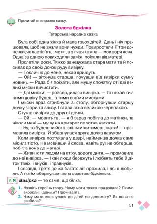 51
Прочитайте виразно казку.
Золота бджілка
Татарська народна казка
Була собі одна жінка й мала трьох дітей. День і ніч пра-
цювала, щоб не знали вони нужди. Повиростали її три до-
нечки, як ластів’ята, меткі, а з лиця кожна — мов зоря ясна.
Одна за одною повиходили заміж, поїхали від матері.
Пролетіли роки. Тяжко занедужала стара мати та й по-
силає до своїх дочок руду вивірку.
— Поклич їх до мене, нехай приїдуть.
— Ой! — зітхнула старша, почувши від вивірки сумну
новину. — Рада б я поїхати, але мушу спочатку оті дві ве-
ликі миски вичистити.
— Дві миски! — розсердилася вивірка. — То нехай ти з
ними довіку будеш, з тими своїми мисками!
І миски враз стрибнули зі столу, обгорнувши старшу
дочку згори та знизу. І стала вона великою черепахою.
Стукає вивірка до другої дочки.
— Ой, — мовить та, — я б зараз побігла до матінки, та
ніколи мені — мушу на ярмарок полотна наткати.
— Ну, то будеш ти його, скільки житимеш, ткати! — про-
мовила вивірка. Й обернулася друга дочка павуком.
Коли вивірка постукала у двері, найменша дочка саме
місила тісто. Не мовивши й слова, навіть рук не обтерши,
побігла вона до матері.
— Живи ж ти людям на втіху, дороге дитя, — промовила
до неї вивірка. — І хай люди бережуть і люблять тебе й ді-
ток твоїх, і внуків, і правнуків.
І справді, третя дочка багато літ прожила, і всі її люби-
ли. А потім обернулася вона золотою бджілкою.
Вивірка — те саме, що білка.
1.	 Назвіть героїнь твору. Чому мати тяжко працювала? Якими
виросли її доньки? Прочитайте.
2.	 Чому мати звернулася до дітей по допомогу? Як вона це
зробила?
A Я
 