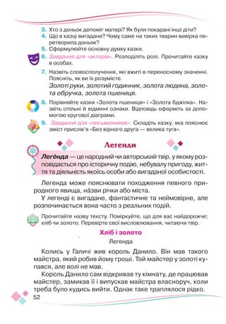 52
3.	 Хто з доньок допоміг матері? Як були покарані інші діти?
4.	 Що в казці вигадане? Чому саме на таких тварин вивірка пе-
ретворила доньок?
5.	 Сформулюйте основну думку казки.
6.	 Завдання для «акторів». Розподіліть ролі. Прочитайте казку
в особах.
7.	 Назвіть словосполучення, які вжиті в переносному значенні.
Поясніть, як ви їх розумієте.
Золоті руки, золотий годинник, золота людина, золо-
та обручка, золота пшениця.
8.	 Порівняйте казки «Золота пшениця» і «Золота бджілка». На-
звіть спільні й відмінні ознаки. Відповідь оформіть за допо-
могою кругової діаграми.
9.	 Завдання для «письменників». Складіть казку, яка пояснює
зміст прислів’я «Без вірного друга — велика туга».
	 Легенда — це народний чи авторський твір, у якому роз-
повідається про історичну подію, небувалу пригоду, жит-
тя та діяльність якоїсь особи або вигаданої особистості.
Легенда може пояснювати походження певного при-
родного явища, назви річки або міста.
У легенді є вигадане, фантастичне та неймовірне, але
розпо­­­
чинається вона часто з реальних подій.
Прочитайте назву тексту. Поміркуйте, що для вас найдорожче:
хліб чи золото. Перевірте свої висловлювання, читаючи твір.
Хліб і золото
Легенда
Колись у Галичі жив король Данило. Він мав такого
майстра, який робив йому гроші. Той майстер у золоті ку-
пався, але волі не мав.
Король Данило сам відкривав ту кімнату, де працював
майстер, замикав її і випускав майстра власноруч, коли
треба було кудись вийти. Однак таке траплялося рідко.
Легенди
 