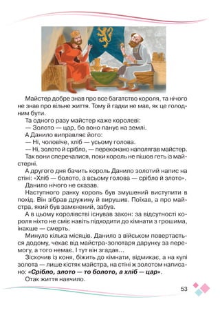 53
Майстер добре знав про все багатство короля, та нічого
не знав про вільне життя. Тому й гадки не мав, як це голод­
ним бути.
Та одного разу майстер каже королеві:
— Золото — цар, бо воно панує на землі.
А Данило виправляє його:
— Ні, чоловіче, хліб — усьому голова.
— Ні, золото й срібло, — переконано наполягав майстер.
Так вони сперечалися, поки король не пішов геть із май­
с­
терні.
А другого дня бачить король Данило золотий напис на
стіні: «Хліб — болото, а всьому голова — срібло й злото».
Данило нічого не сказав.
Наступного ранку король був змушений виступити в
похід. Він зібрав дружину й вирушив. Поїхав, а про май-
стра, який був замкнений, забув.
А в цьому королівстві існував закон: за відсутності ко-
роля ніхто не сміє навіть підходити до кімнати з грошима,
інакше — смерть.
Минуло кілька місяців. Данило з військом повертаєть-
ся додому, чекає від майстра-золотаря дарунку за пере-
могу, а того немає. І тут він згадав...
Зіскочив із коня, біжить до кімнати, відмикає, а на купі
золота — лише кістяк майстра, на стіні ж золотом написа-
но: «Срібло, злото — то болото, а хліб — цар».
Отак життя навчило.
 