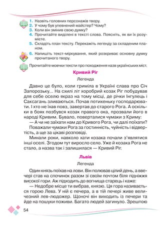 54
1.	 Назвіть головних персонажів твору.
2.	 У чому був упевнений майстер? Чому?
3.	 Коли він змінив свою думку?
4.	 Прочитайте виділені в тексті слова. Поясніть, як ви їх розу-
мієте.
5.	 Складіть план тексту. Перекажіть легенду за складеним пла-
ном.
6.	 Напишіть текст-міркування, який розкриває основну думку
прочитаного твору.
Прочитайте мовчки тексти про походження назв українських міст.
Кривий Ріг
Легенда
Давно це було, коли гриміла в Україні слава про Січ
Запорозьку… На схилі літ хоробрий козак Ріг побудував
для себе оселю якраз на тому місці, де річки Інгулець і
Саксагань зливаються. Почав потихеньку господарюва-
ти. І хто не їхав повз, завертав до старого Рога. А оскіль-
ки в боях позбувся козак правого ока, прозвали його в
народі Кривим. Бувало, поверталися чумаки з Криму:
— А чи не заїхати нам до Кривого Рога, чи далі поїхати?
Поважали чумаки Рога за гостинність, чуйність і відвер-
тість, а ще за цікаві розповіді.
Минали роки, навколо хати козака почали з’являтися
інші оселі. Згодом тут виросло село. Уже й козака Рога не
стало, а назва так і залишилася — Кривий Ріг.
Львів
Легенда
Один князь поїхав на лови. Він полював цілий день, а вве­­
чері став на спочинок разом зі своїм почтом біля підніжжя
високої гори. Аж підходить до вогнища старець і каже:
— Недобре місце ти вибрав, князю. Ця гора називаєть-
ся горою Лева. У ній є пече­
ра, а в тій печері живе вели-
чезний лев-лю­
дожер. Щоночі він виходить із печери та
йде на пошуки поживи. Багато людей загинуло. Зреш­
тою
 