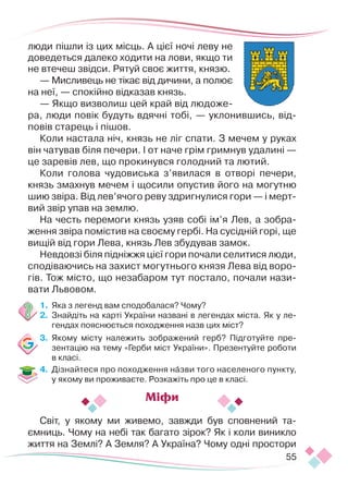 55
люди пішли із цих місць. А цієї ночі леву не
доведеться далеко ходити на лови, якщо ти
не втечеш звідси. Рятуй своє життя, князю.
— Мисливець не тікає від дичини, ­
а по­­
лює
на неї, — спокійно відказав князь.
— Якщо визволиш цей край від людоже-
ра, люди повік будуть вдячні тобі, — уклонившись, від-
повів старець і пішов.
Коли настала ніч, князь не ліг спати. З мечем у руках
він чатував біля печери. І от наче грім гримнув удалині —
це заревів лев, що прокинувся голодний та лютий.
Коли голова чудовиська з’явилася в отворі печери,
князь змахнув мечем і щосили опустив його на могутню
шию звіра. Від лев’ячого реву здригнулися гори — і мерт-
вий звір упав на землю.
На честь перемоги князь узяв собі ім’я Лев, а зобра-
ження звіра помістив на своєму гербі. На сусідній горі, ще
вищій від гори Лева, князь Лев збудував замок.
Невдовзі біля підніжжя цієї гори почали селитися люди,
сподіваючись на захист могутнього князя Лева від воро-
гів. Тож місто, що незабаром тут постало, почали нази-
вати Львовом.
1.	 Яка з легенд вам сподобалася? Чому?
2.	 Знайдіть на карті України названі в легендах міста. Як у ле-
гендах пояснюється походження назв цих міст?
3.	 Якому місту належить зображений герб? Підготуйте пре-
зентацію на тему «Герби міст України». Презентуйте роботи
в класі.
4.	 Дізнайтеся про походження назви того населеного пункту,
у якому ви проживаєте. Розкажіть про це в класі.
Світ, у якому ми живемо, завжди був сповнений та-
ємниць. Чому на небі так багато зірок? Як і коли виникло
життя на Землі? А Земля? А Україна? Чому одні простори
Міфи
 