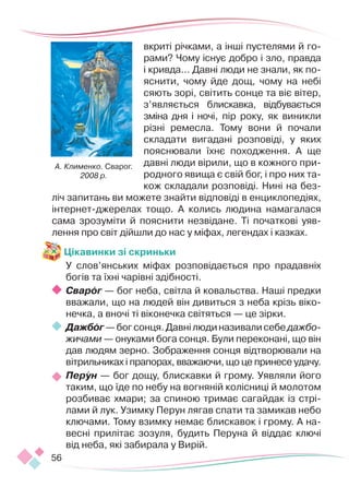 56
вкриті річками, а інші пустелями й го-
рами? Чому існує доб­
ро і зло, правда
і кривда… Давні люди не знали, як по-
яснити, чому йде дощ, чому на небі
сяють зорі, світить сонце та віє вітер,
з’являється блискавка, відбувається
зміна дня і ночі, пір року, як виникли
різні ремесла. Тому вони й почали
складати вигадані розповіді, у яких
пояснювали їхнє походження. А ще
давні люди вірили, що в кожного при-
родного явища є свій бог, і про них та-
кож складали розповіді. Нині на без-
ліч запитань ви можете знайти відповіді в енциклопедіях,
інтернет-джерелах тощо. А колись людина намагалася
сама зрозуміти й пояснити незвідане. Ті початкові уяв-
лення про світ дійшли до нас у міфах, легендах і казках.
Цікавинки зі скриньки
У слов’янських міфах розповідається про прадавніх
богів та їхні чарівні здібності.
Сварог — бог неба, світла й ковальства. Наші предки
вважали, що на людей він дивиться з неба крізь віко-
нечка, а вночі ті віконечка світяться — це зірки.
Дажбог—богсонця.Давнілюдиназивалисебедажбо­
жичами — онуками бога сонця. Були переконані, що він
дав людям зерно. Зображення сонця відтворювали на
вітрильниках і прапорах, вважаючи, що це принесе удачу.
Перун — бог дощу, блискавки й грому. Уявляли його
таким, що їде по небу на вогняній колісниці й молотом
розбиває хмари; за спиною тримає сагайдак із стрі-
лами й лук. Узимку Перун лягав спати та замикав небо
ключами. Тому взимку немає блискавок і грому. А на-
весні прилітає зозуля, будить Перуна й віддає ключі
від неба, які забирала у Вирій.
А. Клименко. Сварог.
2008 р.
 