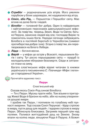 57
Стрибог — родоначальник усіх вітрів. Його уявляли
парубком у білих шароварах, які надувалися від вітру.
Сокіл, або Рід, — Першоптах і Першобог світу. Має
вплив на долю богів і людей.
Білобог — головний бог добра. Один із найдавніших
і найголовніших персонажів давньоукраїнської міфо-
логії. За повір’ям, творець Землі, Води та Світла; бать-
ко Перуна, захисник людей від зла; господар Вирію та
повелитель інших богів. Народні легенди зображують
Білобога в постійній боротьбі із Чорнобогом (символ
протиборства добра і зла). Згідно з повір’ям, він пере-
творювався на Білого Лебедя.
Лада — богиня весни.
Вирій — у міфах це острів у Всесвіті, першоземля бо-
гів і світу. Тут росло першодерево світу — прадуб із
молодильними яблуками безсмертя. Сюди ж злітали-
ся птахи на зиму.
Багато слов’янських міфів відомі читачам із книжки
українського письменника С. Плачинди «Міфи і леген-
ди стародавньої України».
Прочитайте вдумливо текст.
Перун
Слов’янський міф
Сказав якось Сокіл-Род синові Білобога:
— Ти є Перун. Мусиш прати небо. Тож візьми в пригор-
щу Живої Води й бризни на небо, аби на ньому утворили-
ся дощові хмари.
І зробив так Перун, і попливли по голубому небі пух-
насті хмарини. Тоді сказав Сокіл Перунові: «Удар стрілою
в хмару, пусти дощу для людей». І вдарив стрілою в хмару
Перун. Зблиснула блискавка. Загримів перший грім над
полями. Полився життєдайний дощ на Землю. Знову
впали на коліна люди, віншуючи Рода й Перуна. А Божич
 