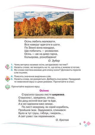 5
Осінь любить малювати,
Все навкруг вдягати в шати.
По Землі вона мандрує,
Що побачить — розмалює.
Осінь — аж на диво гарна,
Кольорова, різнобарвна!
О. Зубер
1.	 Чому авторка називає осінь загадковою гостею?
2.	 Назвіть слова, які вказують на те, що осінь є живою істотою.
3.	 Які слова поетеса вживає для опису осені? Доповніть перелік
слів іншими.
4.	 Поясніть значення виділених слів.
5.	 Назвіть слова, які римуються. Доберіть інші рими. Придумай-
те невеликий вірш із цими римами. Прочитайте в класі.
Прочитайте виразно вірш.
Осіннє
Струсила грушка листя шерехке.
Струсила і, зажурена, зітхає,
Бо дощ осінній все іде та йде,
А в неї одежини вже немає.
По листі мокрому, як сірий корабель,
Пройшов їжак. Задумався, спинився:
Було ж тут груш, і яблук, і морель…
А світ узяв і так перемінився.
О. Кротюк
 