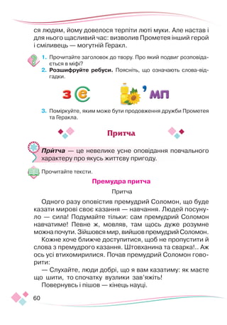60
ся людям, йому довелося терпіти люті муки. Але настав і
для нього щасливий час: визволив Прометея інший герой
і сміливець — могутній Геракл.
1.	 Прочитайте заголовок до твору. Про який подвиг розповіда-
ється в міфі?
2.	 Розшифруйте ребуси. Поясніть, що означають слова-від-
гадки.
3.	 Поміркуйте, яким може бути продовження дружби Прометея
та Геракла.
	 Притча — це невелике усне оповідання повчального
характеру про якусь життєву пригоду.
Прочитайте тексти.
Премудра притча
 Притча
Одного разу оповістив премудрий Соломон, що буде
казати мирові своє казання — навчання. Людей посуну-
ло — сила! Подумайте тільки: сам премудрий Соломон
навчатиме! Певне ж, мовляв, там щось дуже розумне
можна почути. Зійшовся мир, вийшов премудрий Соломон.
Кожне хоче ближче доступитися, щоб не пропустити й
слова з премудрого казання. Штовханина та сварка!.. Аж
ось усі втихомирилися. Почав премудрий Соломон гово-
рити:
— Слухайте, люди добрі, що я вам казатиму: як маєте
що шити, то спочатку вузлики зав’яжіть!
Повернувсь і пішов — кінець науці.
Притча
 