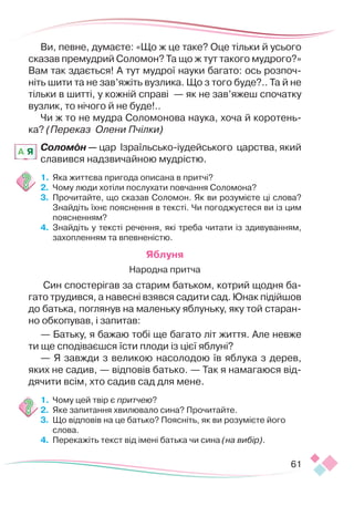 61
Ви, певне, думаєте: «Що ж це таке? Оце тільки й усього
сказав премудрий Соломон? Та що ж тут такого муд­
рого?»
Вам так здається! А тут мудрої науки багато: ось розпоч­
ніть шити та не зав’яжіть вузлика. Що з того буде?.. Та й не
тільки в шитті, у кожній справі — як не зав’яжеш спочатку
вузлик, то нічого й не буде!..
Чи ж то не мудра Соломонова наука, хоча й коротень-
ка? (Переказ Олени Пчілки)
Соломон — цар Ізраїльсько-іудейського царства, який
славився надзвичайною мудрістю.
1.	 	
Яка життєва пригода описана в притчі?
2.	 	
Чому люди хотіли послухати повчання Соломона?
3.	 	
Прочитайте, що сказав Соломон. Як ви розумієте ці слова?
Знайдіть їхнє пояснення в тексті. Чи погоджуєтеся ви із цим
поясненням?
4.	 	
Знайдіть у тексті речення, які треба читати із здивуванням,
захопленням та впевненістю.
Яблуня
Народна притча
 Син спостерігав за старим батьком, котрий щодня ба-
гато трудився, а навесні взявся садити сад. Юнак підійшов
до батька, поглянув на маленьку яблуньку, яку той старан-
но обкопував, і запитав:
— Батьку, я бажаю тобі ще багато літ життя. Але невже
ти ще сподіваєшся їсти плоди із цієї яблуні?
— Я завжди з великою насолодою їв яблука з дерев,
яких не садив, — відповів батько. — Так я намагаюся від-
дячити всім, хто садив сад для мене.
1.	 	
Чому цей твір є притчею?
2.	 Яке запитання хвилювало сина? Прочитайте.
3.	 Що відповів на це батько? Поясніть, як ви розумієте його
слова.
4.	 Перекажіть текст від імені батька чи сина (на вибір).
A Я
 