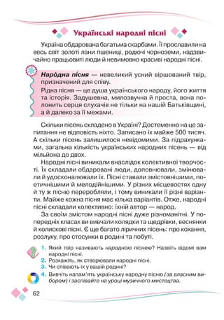 62
Українаобдарованабагатьмаскарбами.Їїпрославилина
весь світ золоті лани пшениці, родючі чорноземи, надзви-
чайно працьовиті люди й невимовно красиві народні пісні.
	 Народна пісня — невеликий усний віршований твір,
призначений для співу.
	 Рідна пісня — це душа українського народу, його життя
та історія. Задушевна, милозвучна й проста, вона по-
лонить серця слухачів не тільки на нашій Батьківщині,
а й далеко за її межами.
Скільки пісень складено в Україні? Достеменно на це за-
питання не відповість ніхто. Записано їх майже 500 тисяч.
А скільки пісень залишилося невідомими. За підрахунка-
ми, загальна кількість українських народних пісень — від
мільйона до двох.
Народні пісні виникали внаслідок колективної творчос-
ті. Їх складали обдаровані люди, доповнювали, змінюва-
ли й удосконалювали їх. Пісні ставали змістовнішими, по-
етичнішими й мелодійнішими. У різних місцевостях одну
й ту ж пісню переробляли, і тому виникали її різні варіан-
ти. Майже кожна пісня має кілька варіантів. Отже, народні
пісні складали колективно: їхній автор — народ.
За своїм змістом народні пісні дуже різноманітні. У по-
передніх класах ви вивчали колядки та щедрівки, веснянки
й колискові пісні. Є ще багато ліричних пісень: про кохання,
розлуку, про стосунки в родині та побуті.
1.	 Який твір називають народною піснею? Назвіть відомі вам
народні пісні.
2.	 Розкажіть, як створювали народні пісні.
3.	 Чи співають їх у вашій родині?
4.	 Вивчіть напам’ять українську народну пісню (за власним ви-
бором) і заспівайте на уроці музичного мистецтва.
Українські народні пісні

 