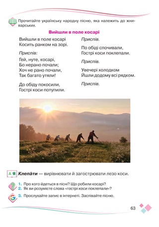 63
Прочитайте українську народну пісню, яка належить до жни-
варських.
Вийшли в поле косарі
Вийшли в поле косарі
Косить ранком на зорі.
Приспів:
Гей, нуте, косарі,
Бо нерано почали;
Хоч не рано почали,
Так багато утяли!
До обіду покосили,
Гострі коси потупили.
Приспів.
По обіді спочивали,
Гострі коси поклепали.
Приспів.
Увечері холодком
Йшли додому всі рядком.
Приспів.
Клепати — вирівнювати й загострювати лезо коси.
1.	 Про кого йдеться в пісні? Що робили косарі?
2.	 Як ви розумієте слова «гострі коси поклепали»?
3.	 Прослухайте запис в інтернеті. Заспівайте пісню.
A Я
 