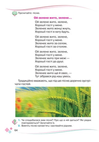 64
Прочитайте пісню.
Ой зелене жито, зелене...
Ой зелене жито, зелене,
Хорошії гості у мене.
Зеленеє жито женці жнуть,
Хорошії гості в хату йдуть.
Ой зелене жито, зелене,
Хорошії гості у мене.
Зеленеє жито за селом,
Хорошії гості за столом.
Ой зелене жито, зелене,
Хорошії гості у мене.
Зеленеє жито при межі —
Хорошії гості до душі.
Ой зелене жито, зелене,
Хорошії гості у мене.
Зеленеє жито ще й овес, —
Тут зібрався рід наш увесь.
Традиційно вважають, що під цю пісню доречно зустрі-
чати гостей.
1.	 Чи сподобалася вам пісня? Про що в ній ідеться? Які рядки
повторюються? Зачитайте їх.
2.	 Вивчіть пісню напам’ять і заспівайте рідним.
 