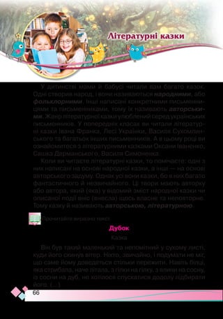66
У дитинстві мами й бабусі читали вам багато казок.
Одні створив народ, і вони називаються народними, або
фольклорними. Інші написані конкретними письменни-
цями та письменниками, тому їх називають авторськи-
ми. Жанр літературноїказкиулюбленийсередукраїнських
письменників. У попередніх класах ви читали літератур-
ні казки Івана Франка, Лесі Українки, Василя Сухомлин-
ського та багатьох інших письменників. А в цьому році ви
ознайомитеся з літературними казками Оксани Іваненко,
Сашка Дерманського, Василя Симоненка.
Коли ви читаєте літературні казки, то помічаєте: одні з
них написані на основі народної казки, а інші — на основі
авторського задуму. Однак усі вони казки, бо в них багато
фантастичного й незвичайного. Ці твори мають авторку
або автора, який (яка) у відомий зміст народної казки чи
описаної події вніс (внесла) щось власне та неповторне.
Тому казку й називають авторською, літературною.
Прочитайте виразно текст.
Дубок
Казка
Він був такий маленький та непомітний у сухому листі,
куди його скинув вітер. Ніхто, звичайно, і подумати не міг,
що саме йому доведеться стільки пережити. Навіть білці,
яка стрибала, наче літала, з гілки на гілку, з ялини на сосну,
із сосни на дуб, не хотілося спускатися додолу підбирати
його. (...)
Літературні казки
 