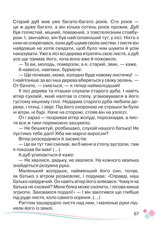 67
Старий дуб жив уже багато-багато років. Сто років —
це ж дуже багато, а він кілька сотень років прожив. Дуб
був гіллястий, міцний, поважний, з товстелезним стовбу-
ром. І, звичайно, він був найголовніший тут, у лісі. Ніхто ­­
з
ним не сперечався, коли дуб шумів своїм листям. І листя він
найдовше не хотів скидати, щоб було чим шуміти й усім
наказувати. Уже в лісі всі дерева втратять своє листя, а дуб
усе ще тримає його, хоча воно вже й пожовкло.
— То ви, молодь, померзли, а я, старий, звик, — каже.
А навесні, навпаки, бурмоче:
— Ще почекаю, може, холодно буде новому листячку! —
І най­­­
пізніше за всі інші дерева вбереться у свіжу зелень. —
От бачите, — сміється, — я тепер наймолодший!
У лісі дерева та пташки слухали старого дуба. І навіть
вітер суховій, який налітав із степу, угамовувався в його
густому міцному гіллі. Недарма старого дуба любили де-
рева, і птиці, і звірі. Під його охороною не страшні їм були
ні вітри, ні бурі. Наче на сторожі, стояв він на узліссі.
От і зараз — позривав вітер жолуді, порозкидав, а лис-
тя все ж таки переможно зашуміло.
— Не бешкетуй, розбишако, слухай нашого батька! Не
пустимо тебе далі! Хіба ми марно виросли?
Вітер розсердився й засвистів:
— Це ви тут такі сміливі, ви б мене в степу зустріли, там
я показав би вам! (...)
А дуб усміхається й каже:
— Не хвалися, дядьку, не хвалися. На кожного хвалька
знайдеться розумна рука.
Маленький жолудьок, найменший його син, почув,
як батько з вітром розмовляє, і подумав: «Справді, наш
батько найдужчий. Он навіть вітер його злякався. Чому я на
батька не схожий? Мене білка може схопити, і лісова миша
згризти. Заховаюся подалі!» — І він закотився ще глибше
під руде листя, коло самого коріння. (...)
Раптом зашаруділо листя над ним, і маленькі руки під-
няли його із землі.
 