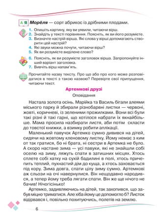 6
Мореля — сорт абрикос із дрібними плодами.
1.	 	
Опишіть картину, яку ви уявили, читаючи вірш.
2.	 	
Знайдіть у тексті порівняння. Поясніть, як ви його розумієте.
3.	 	
Визначте настрій вірша. Які слова у вірші допомагають ство-
рити цей настрій?
4.	 	
Які звуки можна почути, читаючи вірш?
5.	 	
Як ви розумієте виділене слово?
6.	 	
Поясніть, як ви розумієте заголовок вірша. Запропонуйте ін-
ший варіант заголовка.
7.	 Вивчіть вірш напам’ять.
Прочитайте назву тексту. Про що або про кого може розпові-
датися в тексті з такою назвою? Перевірте свої припущення,
читаючи текст.
Артемкові друзі
Оповідання
Настала золота осінь. Марійка та Василь бігали алеями
міського парку й збирали різнобарвні листки — червоні,
жовті, коричневі, із зеленими прожилками. Вони всі були
такі різні й такі гарні, що хотілося набрати їх якнайбіль-
ше. Мама просила назбирати листя, аби потім скласти
до товстої книжки, а взимку робити аплікації.
Маленький павучок Артемко сумно дивився на дітей,
си­­­­­­
дячи на жовтому кленовому листку. Йому немає з ким
от так гратися, бо ні брата, ні сестри в Артемка не було.
­
А скоро настане зима — усі павуки, які не знайшли собі
оселю на зиму, ляжуть спати в затишних місцях. Хтось
сплете собі хатку на сухій бадилині в полі, хтось приче-
пить теплий, пухнастий дім до куща, а хтось заховається
під кору. Зима дов­
га, спати цілу зиму сумно. Артемкові
аж сльози на очі навернулися. Він нещодавно народив-
ся, а тепер йому треба лягати спати. Він же ще нічого не
бачив! Нічогісінько!
Артемко, задивляючись на дітей, так захо­
пився, що за-
був міцно триматися. Але хіба йому це допомогло б? Листок
відірвався і, повільно похитуючись, полетів на землю.
A Я
 