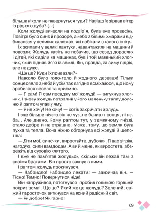 69
більше ніколи не повернуться туди? Навіщо їх зірвав вітер
із рідного дуба? (...)
Коли жолуді винесли на подвір’я, була вже провесінь.
По­­­
вітря було синє й прозоре, а небо з білими хмарами від-
бивалося у великих калюжах, які набігали з талого снігу..
Їх зсипали у великі лантухи, навантажили на машини й
повезли. Жолудь навіть не побачив, що серед дорослих
і дітей, які сиділи на машинах, був і той маленький хлоп-
чик, який підняв його із землі. Він, правда, за зиму підріс,
але не дуже.
«Що це? Куди їх привезли?»
Навколо було голо-голо й жодного деревця! Тільки
сонце сяяло з неба й усім так лагідно всміхалося, що йому
зробилося весело та приємно.
— Я сам! Я сам посаджу мої жолуді! — вигукнув хлоп-
чик. І знову жолудь потрапив у його маленьку теплу доло-
ню й раптом упав у яму.
— Я не хочу! Не хочу! — хотів закричати жолудь.
І вже більше нічого він не чув, не бачив ні сонця, ні не­
ба... Але дивно, йому раптом тут, у земляному гнізді,
стало добре й не страшно. Може, тому, що земля була
пухка та тепла. Вона ніжно обгорнула всі жолуді й шепо-
тіла:
— Діти мої, синочки, виростайте, дубочки. Я вас зігрію,
нагодую, сили вам додам. А ви й мене, як виростете, збе-
режіть від суховію клятого.
І вже не пам’ятав жолудьок, скільки він лежав там із
своїми братами. Він просто заснув з ними.
І раптом жолудь прокинувся.
— Набридло! Набридло лежати! — закричав він. —
Тісно! Темно! Повернутися ніде!
Він напружився, потягнувся і пробив голівкою горішній
покрив землі. Що це? Який же це жолудь? Зелений, сві-
жий паросточок виткнувся на ясний радісний світ.
— Як добре! Як гарно!
 