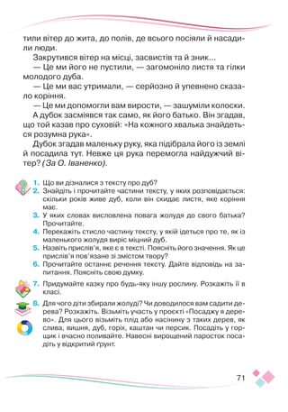 71
тили вітер до жита, до полів, де всього посіяли й насади-
ли люди.
Закрутився вітер на місці, засвистів та й зник...
— Це ми його не пустили, — загомоніло листя та гілки
молодого дуба.
— Це ми вас утримали, — серйозно й упевнено сказа-
ло коріння.
— Це ми допомогли вам вирости, — зашуміли колоски.
А дубок засміявся так само, як його батько. Він згадав,
що той казав про суховій: «На кожного хвалька знайдеть-
ся розумна рука».
Дубок згадав маленьку руку, яка підібрала його із землі
й посадила тут. Невже ця рука перемогла найдужчий ві-
тер? (За О. Іваненко).
1.	 Що ви дізналися з тексту про дуб?
2.	 Знайдіть і прочитайте частини тексту, у яких розповідається:
скільки років живе дуб, коли він скидає листя, яке коріння
має.
3.	 У яких словах висловлена повага жолудя до свого батька?
Прочитайте.
4.	 Перекажіть стисло частину тексту, у якій ідеться про те, як із
маленького жолудя виріс міцний дуб.
5.	 Назвіть прислів’я, яке є в тексті. Поясніть його значення. Як це
прислів’я пов’язане зі змістом твору?
6.	 Прочитайте останнє речення тексту. Дайте відповідь на за-
питання. Поясніть свою думку.
7.	 Придумайте казку про будь-яку іншу рослину. Розкажіть її в
класі.
8.	 Для чого діти збирали жолуді? Чи доводилося вам садити де-
рева? Розкажіть. Візьміть участь у проєкті «Посаджу я дере-
во». Для цього візьміть плід або насінину з таких дерев, як
слива, вишня, дуб, горіх, каштан чи персик. Посадіть у гор-
щик і вчасно поливайте. Навесні вирощений паросток поса-
діть у відкритий ґрунт.
 