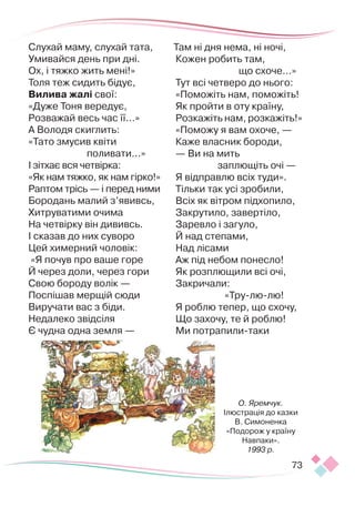 73
Слухай маму, слухай тата,
Умивайся день при дні.
Ох, і тяжко жить мені!»
Толя теж сидить бідує,
Вилива жалі свої:
«Дуже Тоня вередує,
Розважай весь час її...»
А Володя скиглить:
«Тато змусив квіти
поливати...»
І зітхає вся четвірка:
«Як нам тяжко, як нам гірко!»
Раптом трісь — і перед ними
Бородань малий з’явивсь,
Хитруватими очима
На четвірку він дививсь.
І сказав до них суворо
Цей химерний чоловік:
«Я почув про ваше горе
Й через доли, через гори
Свою бороду волік —
Поспішав мерщій сюди
Виручати вас з біди.
Недалеко звідсіля
Є чудна одна земля —
Там ні дня нема, ні ночі,
Кожен робить там,
що схоче...»
Тут всі четверо до нього:
«Поможіть нам, поможіть!
Як пройти в оту країну,
Розкажіть нам, розкажіть!»
«Поможу я вам охоче, —
Каже власник бороди,
— Ви на мить
заплющіть очі —
Я відправлю всіх туди».
Тільки так усі зробили,
Всіх як вітром підхопило,
Закрутило, завертіло,
Заревло і загуло,
Й над степами,
Над лісами
Аж під небом понесло!
Як розплющили всі очі,
Закричали:
«Тру-лю-лю!
Я роблю тепер, що схочу,
Що захочу, те й роблю!
Ми потрапили-таки
О. Яремчук.
Ілюстрація до казки
В. Симоненка
«Подорож у країну
Навпаки».
1993 р.
 