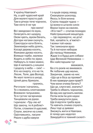 74
У країну Навпаки!»
Ну, а цей чудесний край
Для малечі просто рай:
Там в річках тече чорнило,
Там ніхто й не чув
про мило!
Всі замурзані по вуха,
Галасують всі щодуху,
Оком чують, вухом бачать,
Догори ногами скачуть.
Сажотруси хати білять,
Землеміри небо ділять,
Косарі дерева косять,
Язиками дрова носять.
Взявши торби, малюки
Ходять в небо по зірки.
Наберуть їх повні жмені,
Ще й напхають у кишені
І додолу з неба — скік! —
Хто на скирту, хто на тік.
Лесик, Толя, два Володі,
Як малі телята в шкоді,
Цілий день брикали,
грались,
Реготали і качались,
То з якимись хлопчаками
Воювали галушками,
То в густих чагарниках
Танцювали на руках.
І кричали: «Тру-лю-ю!
Що захочу, те й роблю!»
Потім, стомлені й щасливі,
Спали, висячи на сливі.
Одіспавшись, ласуни
Рвали з дуба кавуни
І з кущів серед левад
Смакували шоколад.
Якось їх біля млина
Стріла гвардія чудна —
Ці вояки в штанях синіх
Верхи їхали на свинях.
«Хто такі? — спитав похмуро
Найстрашніший мацапура.
— Це перевертні, не діти!
Гей, хапайте їх, в’яжіте!»
І вояки той наказ
Так і виконали враз
Та й погнали неборак
До палацу Невмивак.
Ждав їх в будці для собаки
Цар Великий Невмивака —
Він найстаршим тут
вважався,
Бо сто років не вмивався.
Як побачив цар малих,
Закричав, завив на них:
«Що це в біса за прояви?
В них праворуч руки праві?!
Чом вони очима бачать?
Що це, слуги мої, значить?
Треба їх обмить чорнилом,
Бо від них одгонить милом.
Потім всім їм для науки
Треба викрутити руки,
Ще й відтяти треба вуха
Та навчить очима слухать.
Лиш тоді ці диваки
Зможуть жити в Навпаки.
А тепер цих недотеп
Замуруйте в темний склеп!»
 