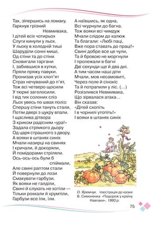 75
Так, зіпершись на ломаку,
Гаркнув грізний
Невмивака,
І дітей всіх чотирьох
Слуги кинули у льох.
У льоху в холодній тиші
Шаруділи сонні миші,
Од стіни та до стіни
Сновигали таргани
І, забившися в кутки,
Пряли пряжу павуки.
Пронизав усіх хлоп’ят
Страх нечуваний до п’ят,
Тож всі четверо щосили
У тюрмі заголосили.
І від тих солоних сліз
Льох увесь по швах поліз:
Спершу стіни тануть стали,
Потім двері з цукру впали.
І щаслива дітвора
З криком радісним «ура!»
Задала стрімкого дьору
Од царя страшного з двору.
А вояки в штанях синіх
Мчали назирці на свинях
І кричали, й докоряли,
Й помідорами стріляли.
Ось-ось-ось були б
спіймали,
Але свині раптом стали
Й повернули до лози
Смакувати гарбузи.
Як вояки не галділи,
Свині й слухать не хотіли —
Тільки рохкали й хрумтіли,
Гарбузи все їли, їли.
А наївшись, як одна,
Всі чкурнули до багна.
Тож вояки всі чимдуж
Мчали слідом до калюж
Та благали: «Любі паці,
Вже пора ставать до праці!»
Свині добре все це чули,
Та й бровою не моргнули
І пролежали в багні
Дві секунди ще й два дні.
А тим часом наші діти
Мчали, мов несамовиті,
Через поле й сінокіс
Та й потрапили у ліс. (…)
Розізлився Невмивака,
Що зірвалася атака…
Він сказав:
«Дітей схопіть
І в чорнилі утопіть!»
І вояки в штанях синіх
О. Яремчук. Ілюстрація до казки
В. Симоненка «Подорож у країну
Навпаки». 1993 р.
 