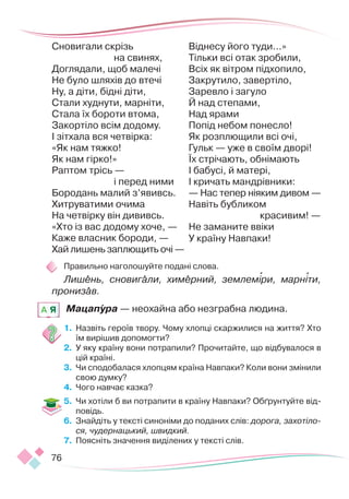 76
Сновигали скрізь
на свинях,
Доглядали, щоб малечі
Не було шляхів до втечі
Ну, а діти, бідні діти,
Стали худнути, марніти,
Стала їх бороти втома,
Закортіло всім додому.
І зітхала вся четвірка:
«Як нам тяжко!
Як нам гірко!»
Раптом трісь —
і перед ними
Бородань малий з’явивсь.
Хитруватими очима
На четвірку він дививсь.
«Хто із вас додому хоче, —
Каже власник бороди, —
Хай лишень заплющить очі —
Віднесу його туди...»
Тільки всі отак зробили,
Всіх як вітром підхопило,
Закрутило, завертіло,
Заревло і загуло
Й над степами,
Над ярами
Попід небом понесло!
Як розплющили всі очі,
Гульк — уже в своїм дворі!
Їх стрічають, обнімають
І бабусі, й матері,
І кричать мандрівники:
— Нас тепер ніяким дивом —
Навіть бубликом
		 красивим! —
Не заманите ввіки
У країну Навпаки!
Правильно наголошуйте подані слова.
Лишень, сновигали, химерний, землеміри, марніти,
пронизав.
Мацапура — неохайна або незграбна людина.
1.	 Назвіть героїв твору. Чому хлопці скаржилися на життя? Хто
їм вирішив допомогти?
2.	 У яку країну вони потрапили? Прочитайте, що відбувалося в
цій країні.
3.	 Чи сподобалася хлопцям країна Навпаки? Коли вони змінили
свою думку?
4.	 Чого навчає казка?
5.	 Чи хотіли б ви потрапити в країну Навпаки? Обґрунтуйте від-
повідь.
6.	 Знайдіть у тексті синоніми до поданих слів: дорога, захотіло-
ся, чудернацький, швидкий.
7.	 Поясніть значення виділених у тексті слів.
A Я
 
 