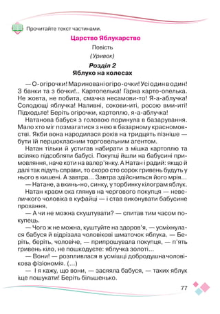 77
Прочитайте текст частинами.
Царство Яблукарство
Повість
(Уривок)
Розділ 2
Яблуко на колесах
—О-огірочки!Маринованіогіро-очки!Усіодинводин!
З банки та з бочки!.. Картопелька! Гарна карто-опелька.
Не жовта, не побита, смачна несамови-то! Я-а-аблучка!
Солодющі яблучка! Наливні, сокови-иті, росою вми-иті!
Підходьте! Беріть огірочки, картоплю, я-а-аблучка!
Натанова бабуся з головою поринула в базарування.
Мало хто міг позмагатися з нею в базарному красномов-
стві. Якби вона народилася років на тридцять пізніше —
бути їй першокласним торговельним агентом.
Натан тільки й устигав набирати з мішка картоплю та
всіляко підсобляти бабусі. Покупці йшли на бабусині при-
мовляння, наче коти на валер’янку. А Натан і радий: якщо й
далі так підуть справи, то скоро сто сорок гривень будуть у
нього в кишені. А завтра… Завтра здійсниться його мрія…
— Натане, а вкинь-но, синку, у торбинку кілограм яблук.
Натан краєм ока глянув на чергового покупця — неве-
личкого чоловіка в куфайці — і став виконувати бабусине
прохання.
— А чи не можна скуштувати? — спитав тим часом по-
купець.
— Чого ж не можна, куштуйте на здоров’я, — усміхнула-
ся бабуся й відрізала чоловікові шматочок яблука. — Бе-
ріть, беріть, чоловіче, — припрошувала покупця, — п’ять
гривень кіло, не пошкодуєте: яблучка золоті…
— Вони! — розпливлася в усмішці добродушначолові-
кова фізіономія. (...)
— І я кажу, що вони, — засяяла бабуся, — таких яблук
іще пошукати! Беріть більшенько.
 