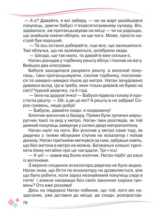 78
— А є? Давайте, я всі заберу, — не на жарт розійшовся
покупець, даючи бабусі п’ятдесятигривневу купюру. Він,
здавалося, аж пританцьовував на місці — чи на радощах,
що знайшов смачні яблука, чи ще чого. Може, просто на-
стрій був хороший.
— Та ось останні добирайте, оце все, що залишилося.
Такі яблучка, що не залежуються, розібрали люди.
— Шкода, що так мало, та давайте вже скільки є.
Натан докидав у торбинку решту яблук і поклав на вагу.
Вийшло два кілограми.
Бабуся заходилася рахувати решту, а веселий поку-
пець, таки пританцьовуючи, схопив торбинку, поклонив­
ся та швидко-швидко пішов до метро. Натан зачудовано
дивився вслід. Це ж треба, яких тільки диваків не буває на
світі! Чудний дядечко, та й годі.
— Їжте на здоров’ячко! — Бабуся підвела голову й про-
стягла решту. — Ой, а де це він? А решту ж не забрав! Со-
рок гривень, люди добрі!
— Бабусю, давайте сюди, я наздожену!
Хлопчик вискочив із базару. Прямо були зупинки марш-
рутних таксі та вхід у метро. Натан таки розгледів, як той
дивний покупець завернув у скляні двері метрополітену.
Натан наліг на ноги. Він ускочив у метро саме тоді, як
дядечко з їхніми яблуками ступив на ескалатор і поїхав
донизу. Натан притьмом метнувся за ним, забувши навіть,
що без жетона в метро не можна. Безжальні клешні турні-
кета йому негайно про це нагадали. Трі-і-ісь!
— У-ух! — завив від болю хлопчик. Натан підбіг до каси
із жетонами.
З верхніх сходинок ескалатора дядечка не було видно.
Натан знав, що бігти по ескалатору не дозволяється, але
що було робити, коли зараз незнайомий покупець сяде в
потяг і зникне назав­
жди без своїх законних сорока гри-
вень? Ото вже роззява!
Десь на півдорозі Натан побачив, що той, кого він на-
здоганяє, уже дістався до місця, де сходи, розпростав-
 