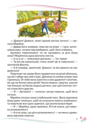7
— Дивися! Дивися, який гарний листок летить! — гук-
нула Марійка.
— Давай його зловимо, поки він не впав! — І діти, витяг-
нувши руки, почали під­­­
стрибувати, щоб його спіймати.
Артемко перелякався: чи не заподіють ці діти йому
лиха? Марійчина рука вхопила листок.
— А-а-а-а! — злякалася дівчинка. — Тут павук!
— Та він же маленький, глянь який! Це ж павучатко! —
заспокоїв Василь.
— А й справді, крихітний. Дивися, як він уважно на нас
дивиться!
Павучкові так цікаво було подивитися на дітей зблизька,
що він і забув про свій страх. Дівчинка із синіми очима така
гарненька. От якби вона захотіла з ним дружити! І хлопчик,
він ще не бачив таких дітей! Чесно кажучи, павучок узагалі
так близько не бачив жодної дитини, але цей хлопчик точ-
но стане його другом.
— Я — Артемко! — голосно гукнув павучок, щоб його
почули.
Марійка почула лише слабенький писк. Вона відповіла
йому дуже тихенько, щоб не оглушити нового знайомого,
та павучкові все одно здалося, що розпочалася буря:
— Я — Марійка, дуже приємно. Я й не знала, що павуч-
ки розмовляють!
— А я не знав, що діти розмовляють! — не менш здиво-
вано відповів павучок.
 