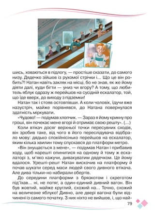 79
шись, ховаються в підлогу, — простіше сказати, до самого
низу. Дядечко зійшов із рухомої стрічки і… Що це він ро-
бить?! Натан навіть закляк на місці, бо не знав, як же йому
діяти далі, куди бігти — униз чи вгору? А тому, що люби-
тель яблук одразу ж перейшов на сусідній ескалатор, той,
що їде вверх, до виходу зпідземки!
Натан так і стояв остовпівши. А коли чоловік, їдучи вже
назустріч, майже порівнявся, до Натана повернулася
здатність міркувати.
«Чудово! — подумав хлопчик. — Зараз я йому крикну про
гроші, він почекає мене вгорі й отримає свою решту». (...)
Коли втікач досяг верхньої точки пересувних сходів,
він зробив таке, від чого в його переслідувача відібра-
ло мову: дядько спокійнісінько перейшов на ескалатор,
яким кілька хвилин тому спускався до платформ метро.
«Він знущається з мене», — подумав Натан і прибавив
ходу, щоб нарешті опинитися на одному й тому ж еска-
латорі з, м’яко кажучи, дивакуватим дядечком. Це йому
вдалося. Урешті-решт Натан вискочив на платформу й
почав шукати серед маси людей свого дивного втікача.
Але дива тільки-но набирали обертів.
До середини платформи з брязкотом і скреготом
під’їхав… ні, не потяг, а один-єдиний дивний вагон. Він
був жовтий, майже круглий, схожий на… Точно, схожий
на величезне яблуко! Дивно, але двері вагона були від-
чинені із самого початку. З них ніхто не вийшов, і, що най-
 