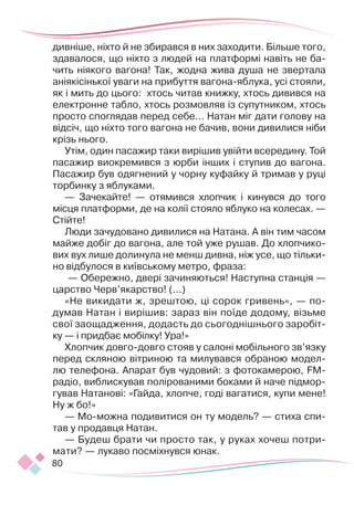 80
дивніше, ніхто й не збирався в них заходити. Більше того,
здавалося, що ніхто з людей на платформі навіть не ба-
чить ніякого вагона! Так, жодна жива душа не звертала
аніякісінької уваги на прибуття вагона-яблука, усі стоя­
ли,
як і мить до цього: хтось читав книжку, хтось дивився на
електронне табло, хтось розмовляв із супутником, хтось
просто споглядав перед себе… Натан міг дати голову на
відсіч, що ніхто того вагона не бачив, вони дивилися ніби
крізь нього.
Утім, один пасажир таки вирішив увійти всередину. Той
пасажир виокремився з юрби інших і ступив до вагона.
Пасажир був одягнений у чорну куфайку й тримав у руці
торбинку з яблуками.
— Зачекайте! — отямився хлопчик і кинувся до того
місця платформи, де на колії стояло яблуко на колесах. —
Стійте!
Люди зачудовано дивилися на Натана. А він тим часом
майже добіг до вагона, але той уже рушав. До хлопчико-
вих вух лише долинула не менш дивна, ніж усе, що тільки-
но відбулося в київському метро, фраза:
— Обережно, двері зачиняються! Наступна станція —
царство Черв’якарство! (...)
«Не викидати ж, зрештою, ці сорок гривень», — по-
думав Натан і вирішив: зараз він поїде додому, візьме
свої заощадження, додасть до сьогоднішнього заробіт-
ку — і придбає мобілку! Ура!»
Хлопчик довго-довго стояв у салоні мобільного зв’язку
перед скляною вітриною та милувався обраною модел-
лю телефона. Апарат був чудовий: з фотокамерою, FM-
радіо, виблискував полірованими боками й наче підмор-
гував Натанові: «Гайда, хлопче, годі вагатися, купи мене!
Ну ж бо!»
— Мо-можна подивитися он ту модель? — стиха спи-
тав у продавця Натан.
— Будеш брати чи просто так, у руках хочеш потри-
мати? — лукаво посміхнувся юнак.
 