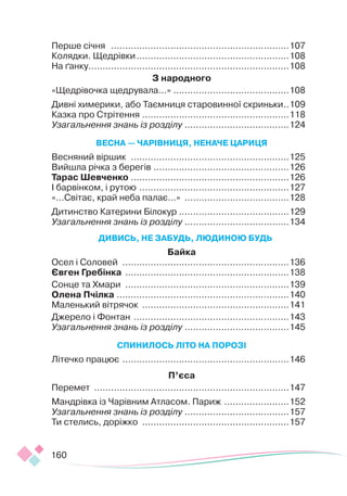 160
Перше січня ................................................................107
Колядки. Щедрівки.......................................................108
На ґанку.
.......................................................................108
З народного
«Щедрівочка щедрувала...» .
.........................................108
Дивні химерики, або Таємниця старовинної скриньки.
..109
Казка про Стрітення.....................................................118
Узагальнення знань із розділу .
.....................................124
ВЕСНА — ЧАРІВНИЦЯ, НЕНАЧЕ ЦАРИЦЯ
Весняний віршик .........................................................125
Вийшла річка з берегів .
................................................126
Тарас Шевченко .
........................................................126
І барвінком, і рутою ......................................................127
«...Світає, край неба палає...» ......................................128
Дитинство Катерини Білокур .......................................129
Узагальнення знань із розділу .
.....................................134
ДИВИСЬ, НЕ ЗАБУДЬ, ЛЮДИНОЮ БУДЬ
Байка
Осел і Соловей ............................................................136
Євген Гребінка ...........................................................138
Сонце та Хмари ...........................................................139
Олена Пчілка ..............................................................140
Маленький вітрячок .....................................................141
Джерело і Фонтан ........................................................143
Узагальнення знань із розділу .
.....................................145
СПИНИЛОСЬ ЛІТО НА ПОРОЗІ
Літечко працює ............................................................146
П’єса
Перемет ......................................................................147
Мандрівка із Чарівним Атласом. Париж ........................152
Узагальнення знань із розділу .
.....................................157
Ти стелись, доріжко .....................................................157
 