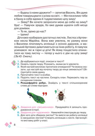 8
— Будеш із нами дружити? — запитав Василь. Він дуже
любив товаришувати з усіма на світі. — Ми поселимо тебе
в банку в себе вдома й годуватимемо цілу зиму!
— Зиму? Ви хочете запросити мене до себе на зиму?
Ура! — Павучок зрадів, бо вже думав шукати собі місце
для домівки.
— То як, ідемо до нас?
— Ідемо!
Діти вже назбирали достатньо листків. Листка з Артем­
ком несла Марійка. Вона вже уявляла, як узимку вони
з Василем ліпитимуть аплікації з осінніх дарунків, а ма-
ленький Артемко дивитиметься на їхню роботу. А павучок
усміхався: які ж гарні ці діти! Як йому пощастило опини-
тися на тому листку — тепер у нього є дім на цілу зиму!
(За Ю. Смаль).
1.	 	
Де відбуваються події, описані в тексті?
2.	 	
Назвіть героїв твору. Розкажіть, якими ви їх уявляєте.
3.	 	
Який настрій викликає прочитане оповідання? Чи можна ска-
зати, що настрій від початку твору до кінця змінюється? Об-
ґрунтуйте свою думку.
4.	 	
Прочитайте текст в особах.
5.	 Поділіть текст на частини. Складіть план. Перекажіть твір за
складеним планом.
6.	 	
Розшифруйте ребус. Знайдіть у тексті спільнокореневі
слова до слова-відгадки.
7.	 Завдання для «письменників». Придумайте й запишіть про-
довження історії.
8.	 Завдання для «художників». Намалюйте ілюстрацію до твору.
9.	 Для чого діти збирали листки? Чи вмієте ви робити аплікації
із засушених листків? Створіть аплікацію з листя. Організуй-
те виставку робіт у класі.
 