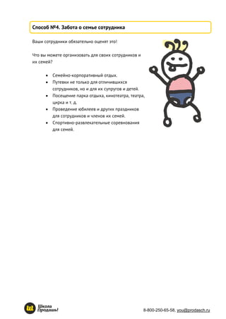 8-800-250-65-58, you@prodasch.ru
Способ №4. Забота о семье сотрудника
Ваши сотрудники обязательно оценят это!
Что вы можете организовать для своих сотрудников и
их семей?
 Семейно-корпоративный отдых.
 Путевки не только для отличившихся
сотрудников, но и для их супругов и детей.
 Посещение парка отдыха, кинотеатра, театра,
цирка и т. д.
 Проведение юбилеев и других праздников
для сотрудников и членов их семей.
 Спортивно-развлекательные соревнования
для семей.
 