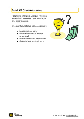 8-800-250-65-58, you@prodasch.ru
Способ №5. Поощрение на выбор
Предложите сотрудникам, которые отличились
какими-то достижениями, самим выбрать для
себя вознаграждение.
Это может быть любой из способов, например:
 билет в кино или театр,
 отдых вместе с семьей в парке
развлечений,
 посещение семинара или тренинга,
 абонемент в фитнесс-клуб и т. п.
 