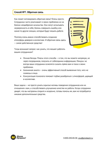 8-800-250-65-58, you@prodasch.ru
Способ №7. Обратная связь
Как может мотивировать обратная связь? Очень просто.
Сотрудники часто умалчивают о своих проблемах из-за
боязни неодобрения начальства. Они могут испытывать
неуверенность в себе, боязнь совершить ошибку или
какие-то другие эмоции, которые будут мешать работе.
Поэтому очень важно способствовать созданию
атмосферы доверия в коллективе. И обратная связь здесь
– самое действенное средство!
Тогда возникает вопрос: как узнать, что мешает работать
вашим сотрудникам?
 Личная беседа. Плюсы этого способа – в том, что вы можете напрямую, не
через посредников, получить от собеседника информацию. Минусы: не
всегда ваши сотрудники осмелятся сказать прямо вам в глаза о своих
проблемах.
 Анонимная анкета – очень эффективный способ выявления того, чего не
скажешь в лицо.
 Консультация психолога поможет глубже разобраться с атмосферой, царящей
в коллективе.
Ваша задача – не просто узнать скрытые мотивы поведения сотрудников или их
отношения к вам, а способствовать улучшению качества их работы. Когда сотрудники
увидят, что вы настроены открыто и искренне, готовы помочь им, вам не потребуются
никакие дополнительные средства.
 