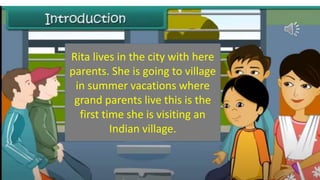 Rita lives in the city with here
parents. She is going to village
in summer vacations where
grand parents live this is the
first time she is visiting an
Indian village.